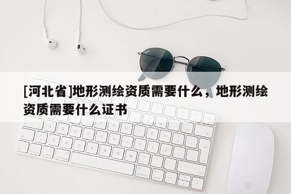 [河北省]地形测绘资质需要什么，地形测绘资质需要什么证书