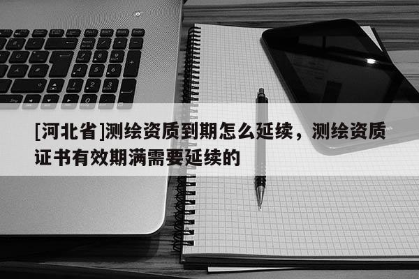 [河北省]测绘资质到期怎么延续，测绘资质证书有效期满需要延续的