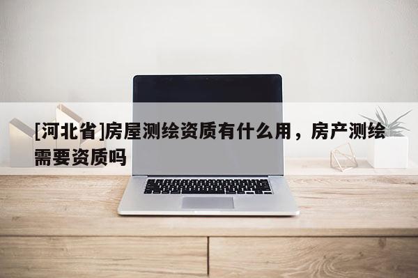 [河北省]房屋测绘资质有什么用，房产测绘需要资质吗