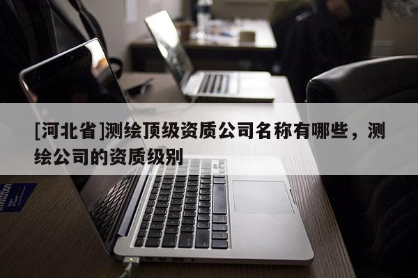 [河北省]测绘顶级资质公司名称有哪些，测绘公司的资质级别
