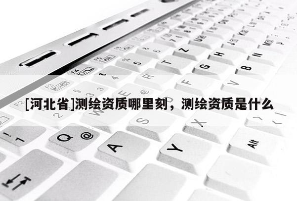 [河北省]测绘资质哪里刻，测绘资质是什么