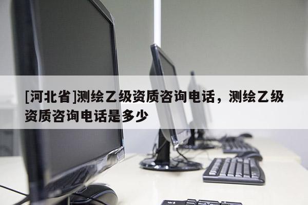 [河北省]测绘乙级资质咨询电话，测绘乙级资质咨询电话是多少