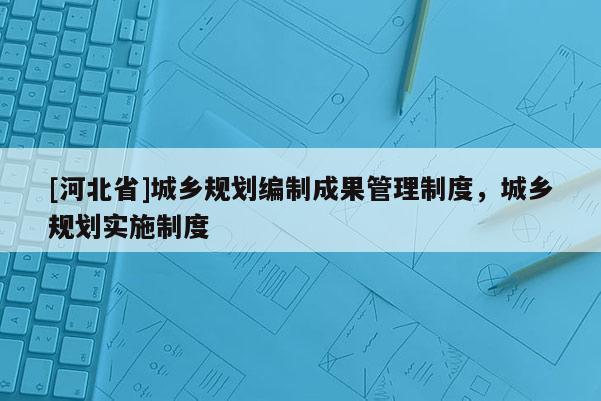 [河北省]城乡规划编制成果管理制度，城乡规划实施制度