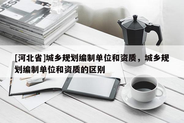 [河北省]城乡规划编制单位和资质，城乡规划编制单位和资质的区别