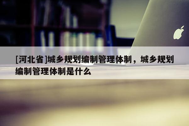 [河北省]城乡规划编制管理体制，城乡规划编制管理体制是什么