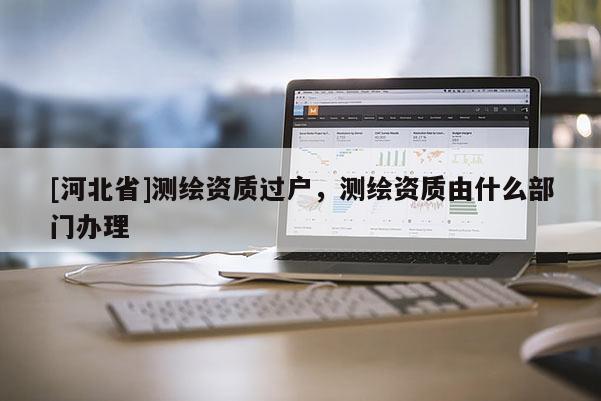 [河北省]测绘资质过户，测绘资质由什么部门办理