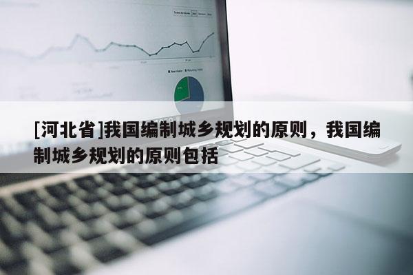 [河北省]我国编制城乡规划的原则，我国编制城乡规划的原则包括