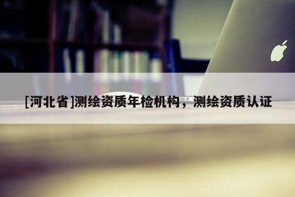 [河北省]测绘资质年检机构，测绘资质认证