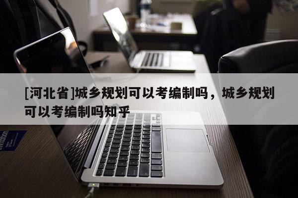[河北省]城乡规划可以考编制吗，城乡规划可以考编制吗知乎