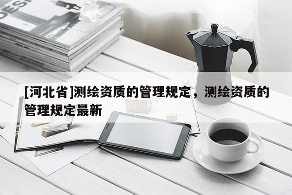 [河北省]测绘资质的管理规定，测绘资质的管理规定最新