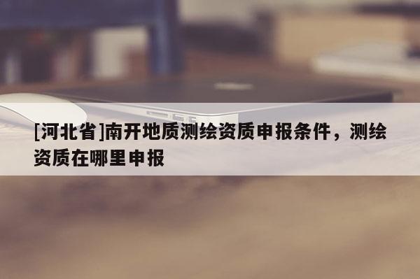 [河北省]南开地质测绘资质申报条件，测绘资质在哪里申报