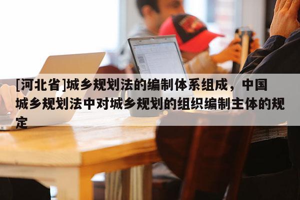 [河北省]城乡规划法的编制体系组成，中国城乡规划法中对城乡规划的组织编制主体的规定