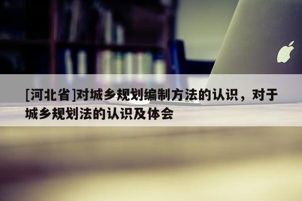 [河北省]对城乡规划编制方法的认识，对于城乡规划法的认识及体会