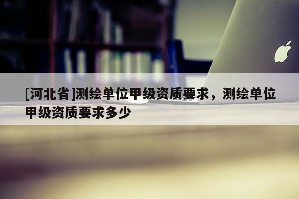 [河北省]测绘单位甲级资质要求，测绘单位甲级资质要求多少