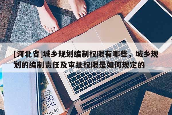 [河北省]城乡规划编制权限有哪些，城乡规划的编制责任及审批权限是如何规定的