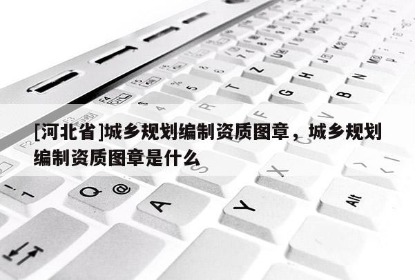 [河北省]城乡规划编制资质图章，城乡规划编制资质图章是什么