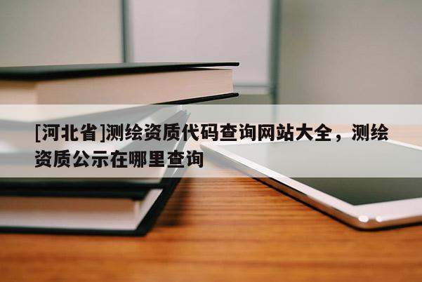 [河北省]测绘资质代码查询网站大全，测绘资质公示在哪里查询