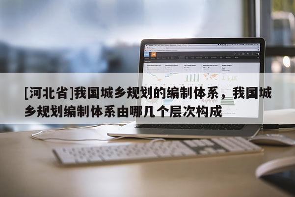 [河北省]我国城乡规划的编制体系，我国城乡规划编制体系由哪几个层次构成