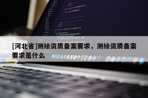 [河北省]测绘资质备案要求，测绘资质备案要求是什么
