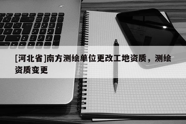 [河北省]南方测绘单位更改工地资质，测绘资质变更