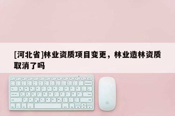 [河北省]林业资质项目变更，林业造林资质取消了吗