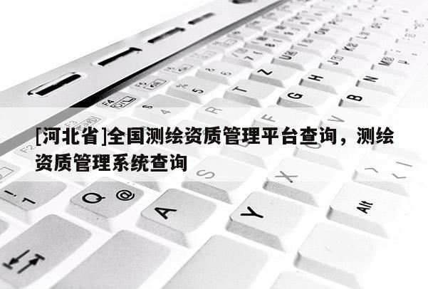 [河北省]全国测绘资质管理平台查询，测绘资质管理系统查询
