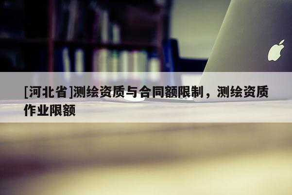 [河北省]测绘资质与合同额限制，测绘资质作业限额