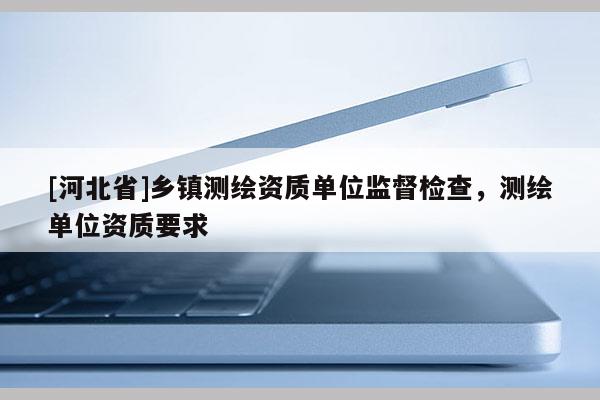 [河北省]乡镇测绘资质单位监督检查，测绘单位资质要求