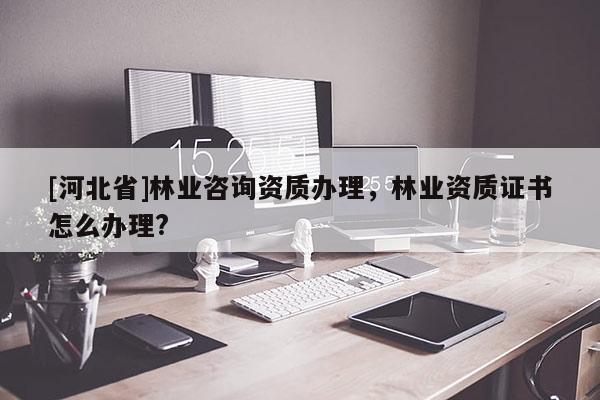 [河北省]林业咨询资质办理，林业资质证书怎么办理?