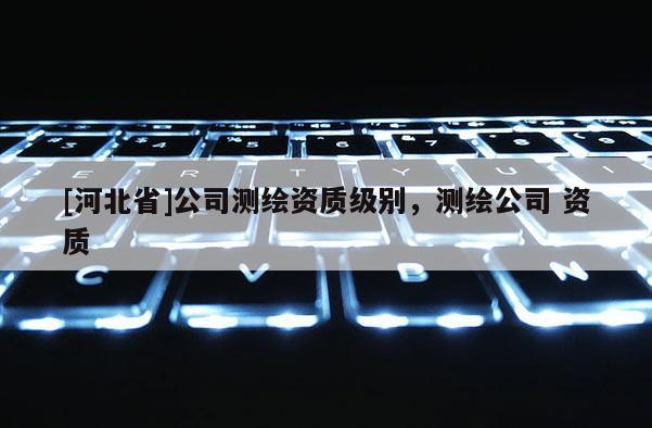 [河北省]公司测绘资质级别，测绘公司 资质