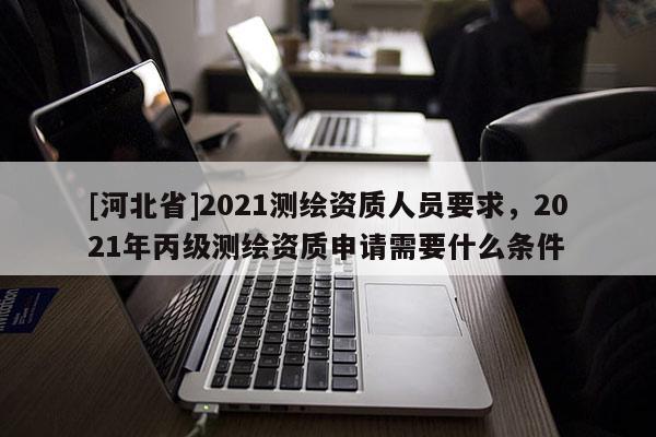 [河北省]2021测绘资质人员要求，2021年丙级测绘资质申请需要什么条件