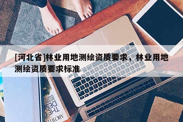 [河北省]林业用地测绘资质要求，林业用地测绘资质要求标准