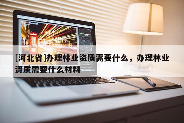 [河北省]办理林业资质需要什么，办理林业资质需要什么材料