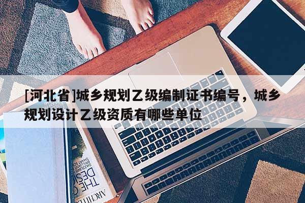 [河北省]城乡规划乙级编制证书编号，城乡规划设计乙级资质有哪些单位