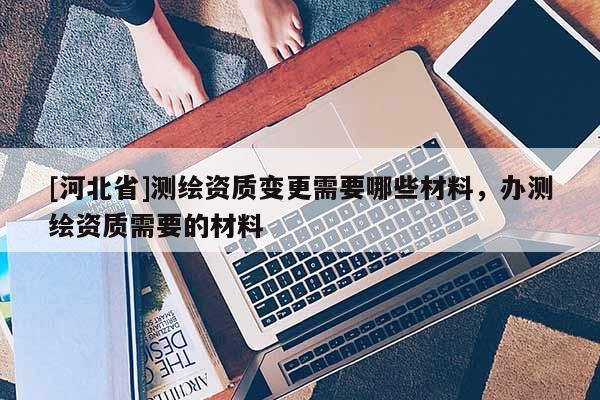 [河北省]测绘资质变更需要哪些材料，办测绘资质需要的材料