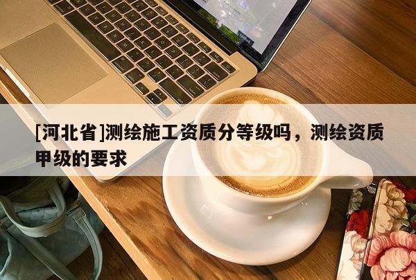 [河北省]测绘施工资质分等级吗，测绘资质甲级的要求