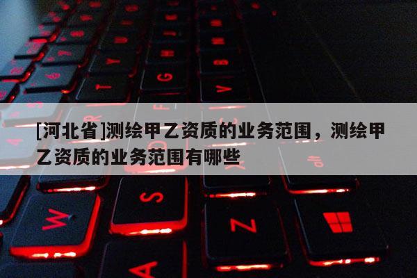 [河北省]测绘甲乙资质的业务范围，测绘甲乙资质的业务范围有哪些