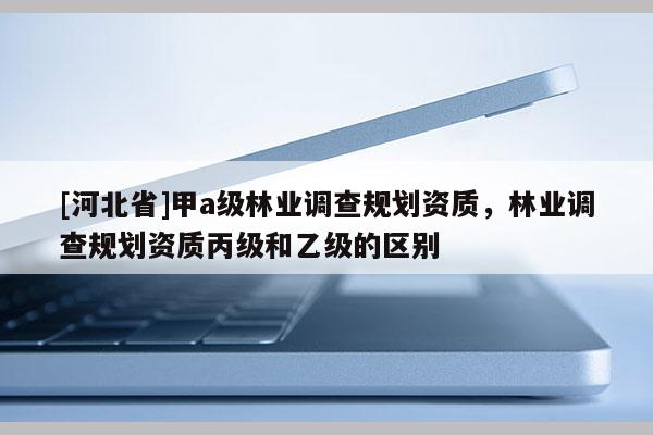 [河北省]甲a级林业调查规划资质，林业调查规划资质丙级和乙级的区别