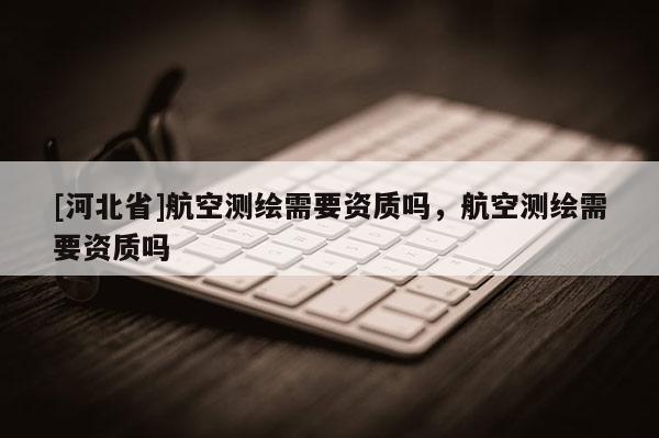 [河北省]航空测绘需要资质吗，航空测绘需要资质吗