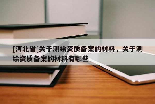 [河北省]关于测绘资质备案的材料，关于测绘资质备案的材料有哪些