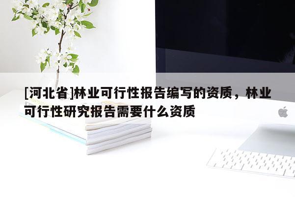 [河北省]林业可行性报告编写的资质，林业可行性研究报告需要什么资质