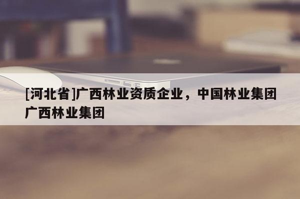 [河北省]广西林业资质企业，中国林业集团广西林业集团
