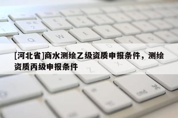 [河北省]商水测绘乙级资质申报条件，测绘资质丙级申报条件