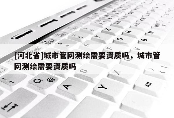 [河北省]城市管网测绘需要资质吗，城市管网测绘需要资质吗