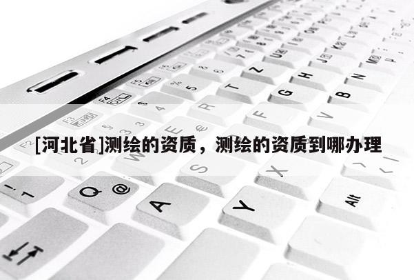 [河北省]测绘的资质，测绘的资质到哪办理