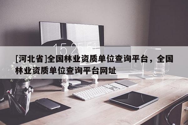 [河北省]全国林业资质单位查询平台，全国林业资质单位查询平台网址