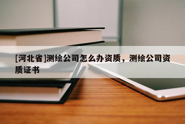 [河北省]测绘公司怎么办资质，测绘公司资质证书