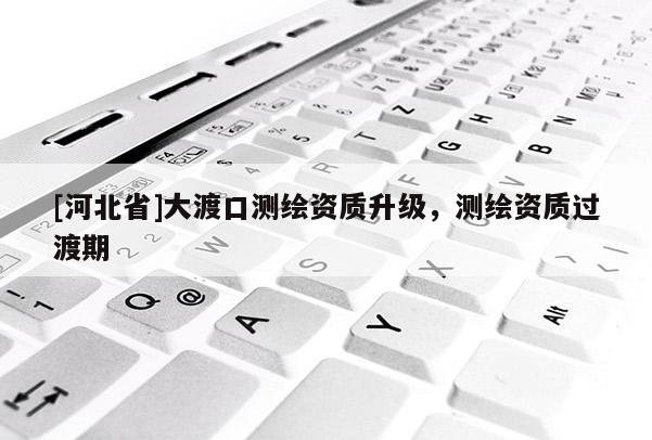 [河北省]大渡口测绘资质升级，测绘资质过渡期