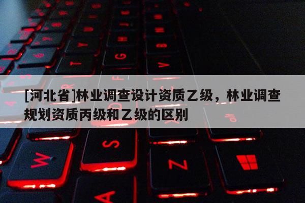 [河北省]林业调查设计资质乙级，林业调查规划资质丙级和乙级的区别