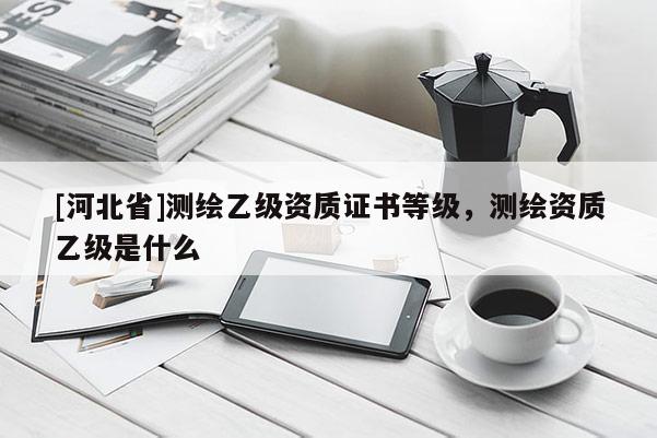 [河北省]测绘乙级资质证书等级，测绘资质乙级是什么